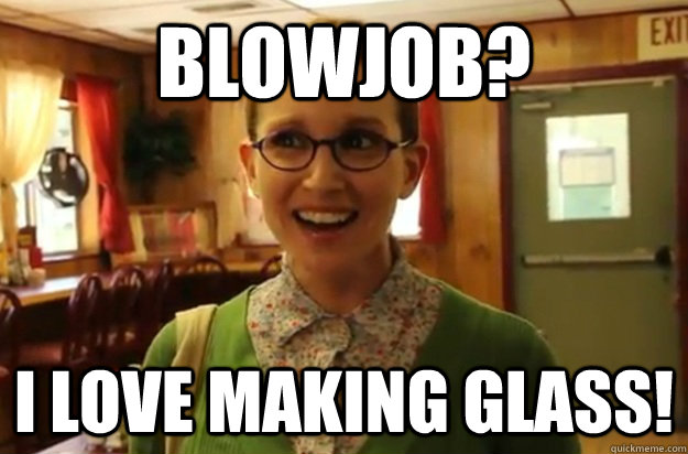 Blowjob? I love making glass!  Sexually Oblivious Female