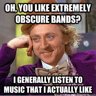 Oh, you like extremely obscure bands? I generally listen to music that I actually like  Condescending Wonka