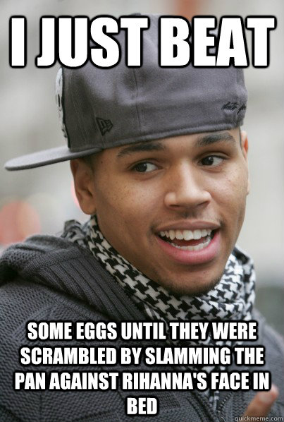 I just beat some eggs until they were scrambled by slamming the pan against Rihanna's face in bed  Scumbag Chris Brown