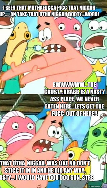 I seen that muthafucca picc that niggah up..... An take that otha niggah booty...Word! That otha  niggah, was like no don't sticc it in in and he did any way, na$ty... I would have doo doo son, str8 shit... Ewwwwww...The crusty krabb is a nasty ass place, - I seen that muthafucca picc that niggah up..... An take that otha niggah booty...Word! That otha  niggah, was like no don't sticc it in in and he did any way, na$ty... I would have doo doo son, str8 shit... Ewwwwww...The crusty krabb is a nasty ass place,  Push it somewhere else Patrick