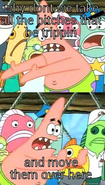 WHY DONT WE TAKE ALL THE BITCHES THAT BE TRIPPIN AND MOVE THEM OVER HERE Push it somewhere else Patrick