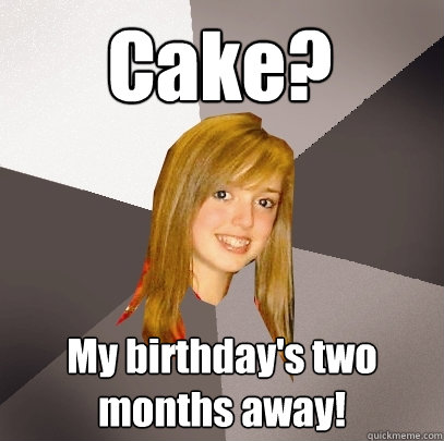 Cake? My birthday's two months away!  Musically Oblivious 8th Grader