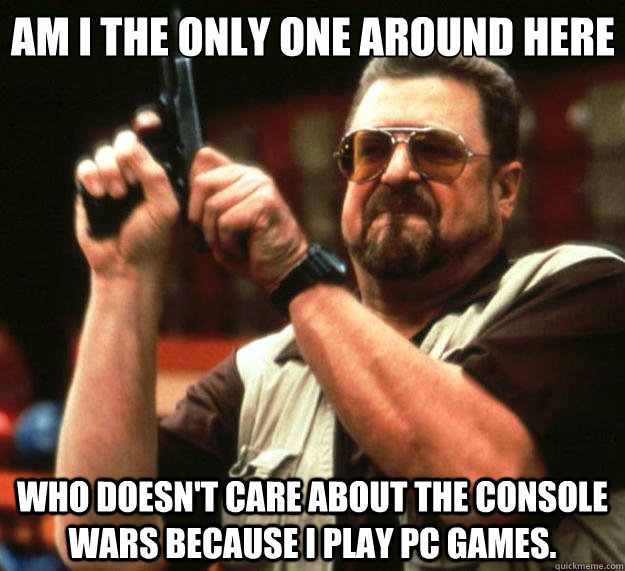 Am I the only one around here Who doesn't care about the console wars because I play PC games.  Big Lebowski