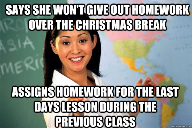 Says she won't give out homework over the Christmas break Assigns homework for the last days lesson during the previous class - Says she won't give out homework over the Christmas break Assigns homework for the last days lesson during the previous class  Unhelpful High School Teacher