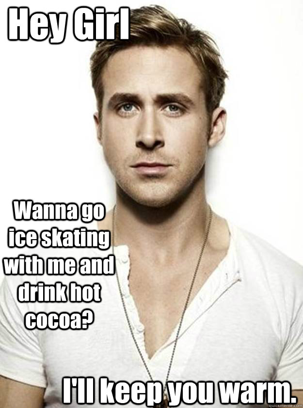 Hey Girl Wanna go ice skating with me and drink hot cocoa? I'll keep you warm.  Ryan Gosling Hey Girl