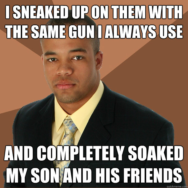 I sneaked up on them with the same gun I always use And completely soaked my son and his friends  Successful Black Man