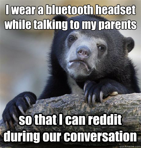 I wear a bluetooth headset while talking to my parents so that I can reddit during our conversation  Confession Bear