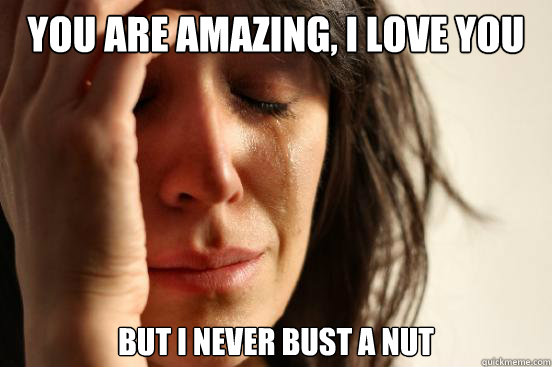 You are amazing, I love you But I never bust a nut   First World Problems