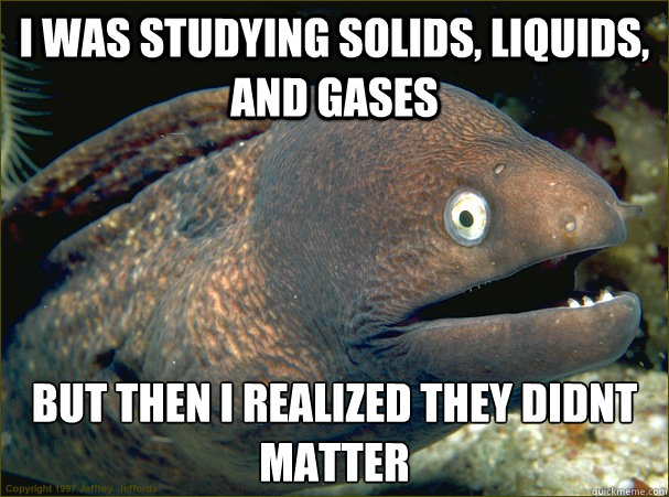 I was studying solids, liquids, and gases But then I realized they didnt matter  Bad Joke Eel