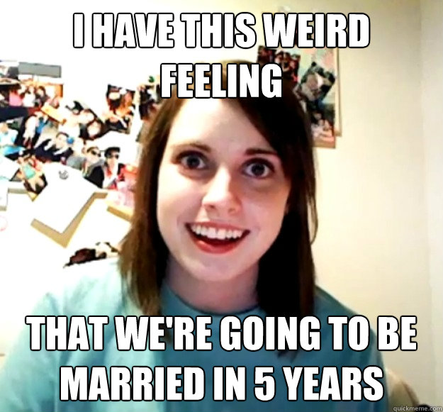 I have this weird feeling That we're going to be married in 5 years  Overly Attached Girlfriend