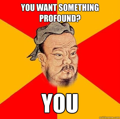 You want something profound? You - You want something profound? You  Confucius says