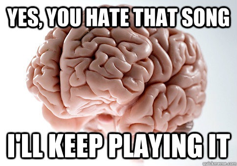 yes, you hate that song i'll keep playing it  Scumbag Brain