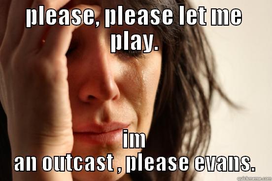 PLEASE, PLEASE LET ME PLAY. IM AN OUTCAST , PLEASE EVANS. First World Problems