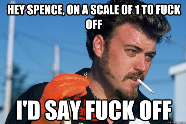 Hey Spence, on a scale of 1 to fuck off I'd say fuck off   Ricky Trailer Park Boys