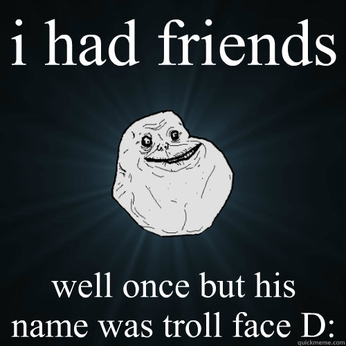 i had friends well once but his name was troll face D:  Forever Alone