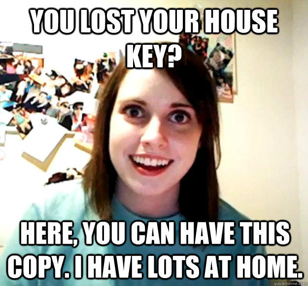 you lost your house key? here, you can have this copy. I have lots at home.  Overly Attached Girlfriend