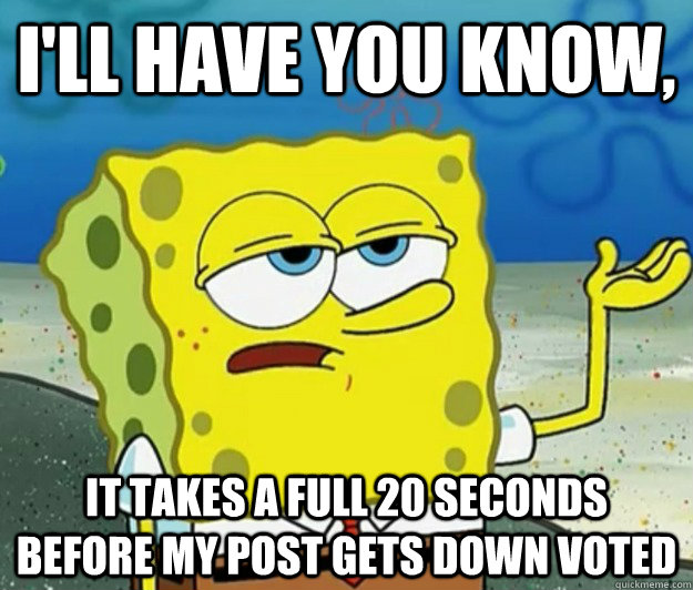 I'll have you know, It takes a full 20 seconds before my post gets down voted  Tough Spongebob