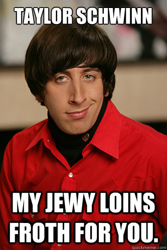 Taylor Schwinn My Jewy loins froth for you.  Howard Wolowitz