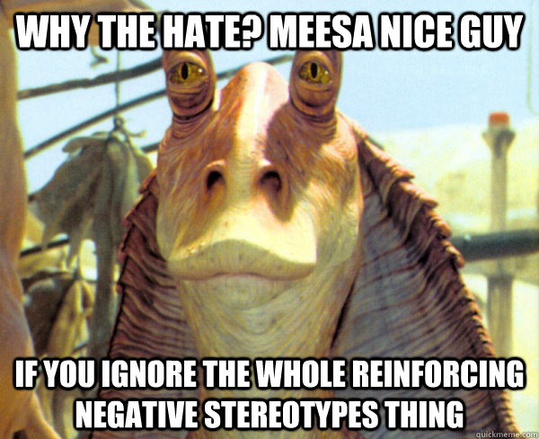 why the hate? meesa nice guy if you ignore the whole reinforcing negative stereotypes thing  