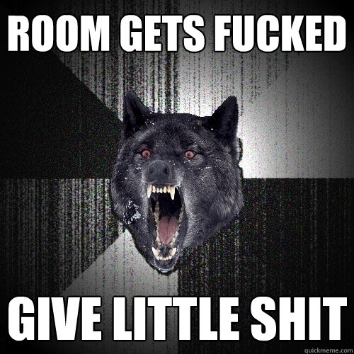 room gets fucked give little shit  Insanity Wolf