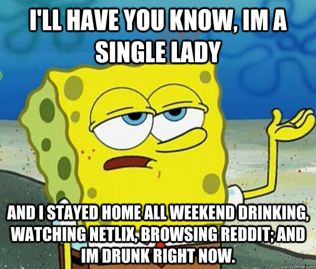 I'll have you know, Im a single lady And i stayed home all weekend drinking, watching netlix, browsing reddit; and im drunk right now.  Tough Spongebob