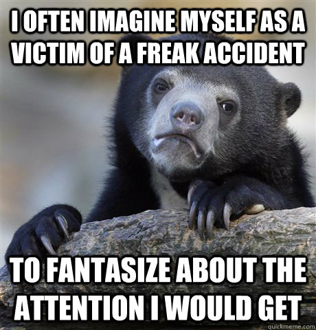 I often imagine myself as a victim of a freak accident to fantasize about the attention i would get  Confession Bear