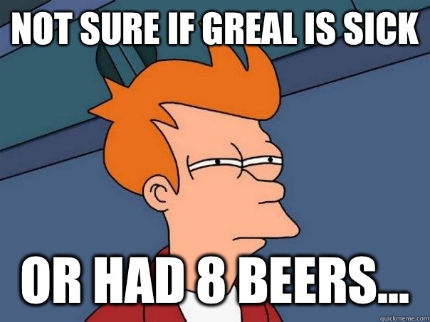 Not sure if Greal is sick  Or had 8 beers...  Futurama Fry