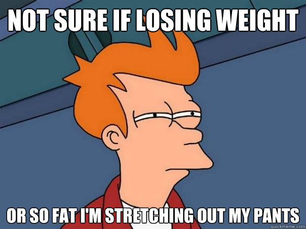 Not sure if losing weight Or so fat I'm stretching out my pants  Futurama Fry