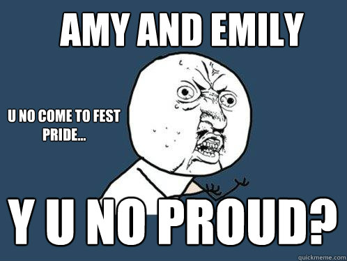 AMY and emily y u no proud? u no come to fest pride...  Y U No