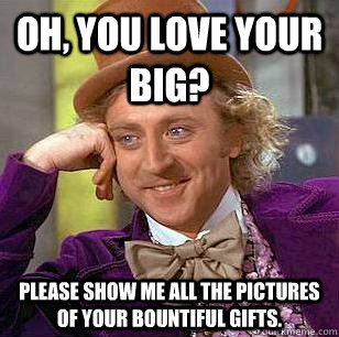 Oh, You love your big? Please show me all the pictures of your bountiful gifts.  Condescending Wonka