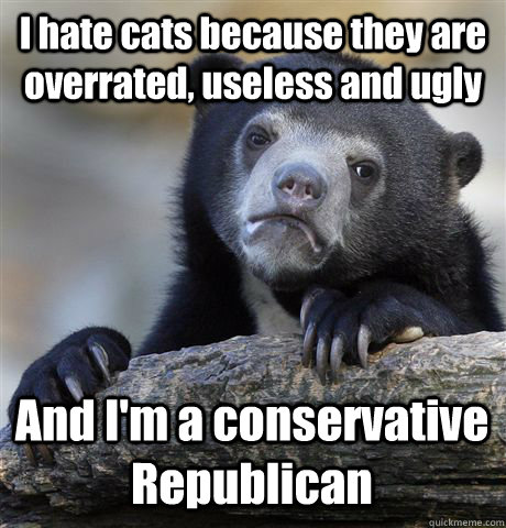 I hate cats because they are overrated, useless and ugly And I'm a conservative Republican  Confession Bear