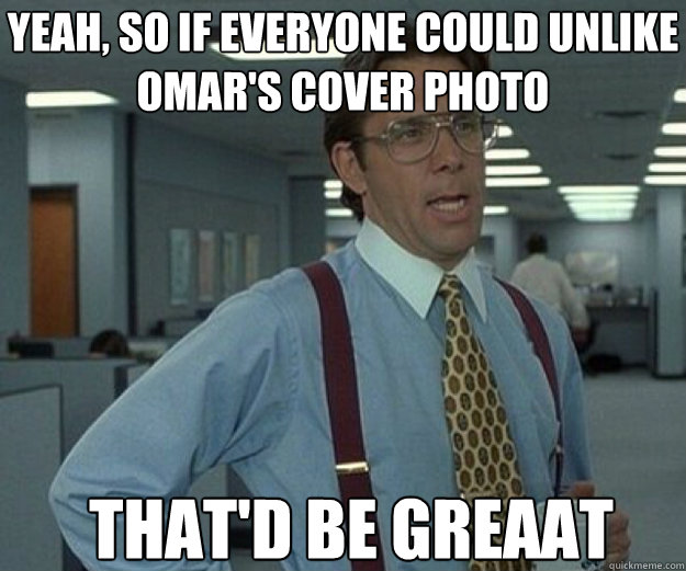 Yeah, so if everyone could unlike Omar's cover photo THAT'd BE GREaat  that would be great