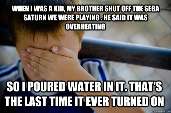 when I was a kid, my brother shut off the sega saturn we were playing . he said it was overheating so i poured water in it. that's the last time it ever turned on  Confession kid