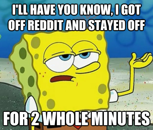 I'll have you know, I got off reddit and stayed off for 2 whole minutes  Tough Spongebob