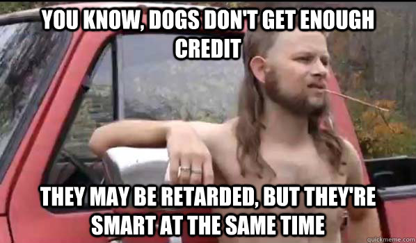 you know, dogs don't get enough credit they may be retarded, but they're smart at the same time  Almost Politically Correct Redneck