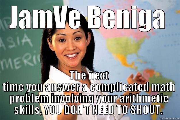 JAMVE BENIGA THE NEXT TIME YOU ANSWER A COMPLICATED MATH PROBLEM INVOLVING YOUR ARITHMETIC SKILLS, YOU DON'T NEED TO SHOUT.  Unhelpful High School Teacher