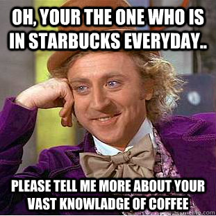 oh, your the one who is in starbucks everyday.. please tell me more about your vast knowladge of coffee   Condescending Wonka