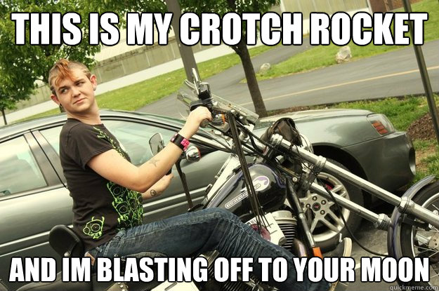 this is my crotch rocket and im blasting off to your moon  