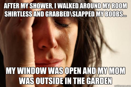 After my shower, I walked around my room shirtless and grabbed\slapped my boobs... My window was open and my mom was outside in the garden  First World Problems