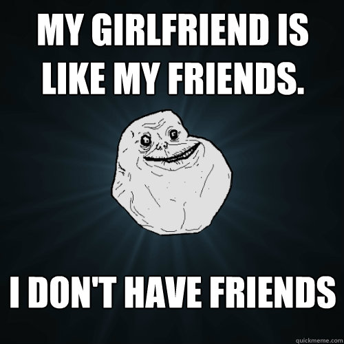 My Girlfriend is like my friends. I Don't have friends  Forever Alone