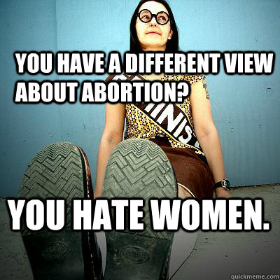 You have a different view about abortion? You hate women.  - You have a different view about abortion? You hate women.   Typical Feminist