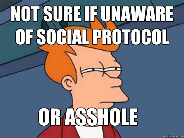 Not Sure if unaware of social protocol or asshole  Unsure Fry