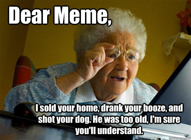 Dear Meme, I sold your home, drank your booze, and shot your dog. He was too old, I'm sure you'll understand.  Grandma finds the Internet