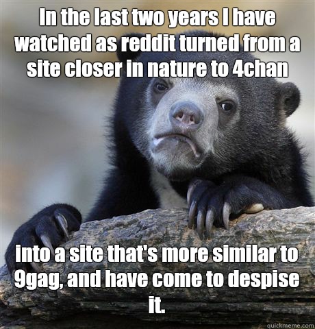 In the last two years I have watched as reddit turned from a site closer in nature to 4chan into a site that's more similar to 9gag, and have come to despise it. - In the last two years I have watched as reddit turned from a site closer in nature to 4chan into a site that's more similar to 9gag, and have come to despise it.  Confession Bear