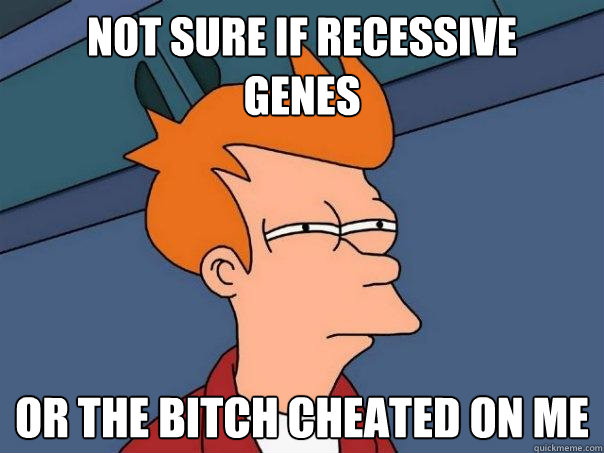 Not sure if recessive
genes or the bitch cheated on me  Futurama Fry