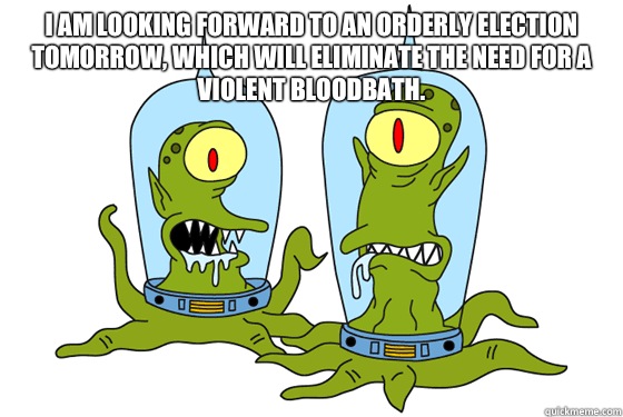 I am looking forward to an orderly election tomorrow, which will eliminate the need for a violent bloodbath.  - I am looking forward to an orderly election tomorrow, which will eliminate the need for a violent bloodbath.   Kang and Kodos