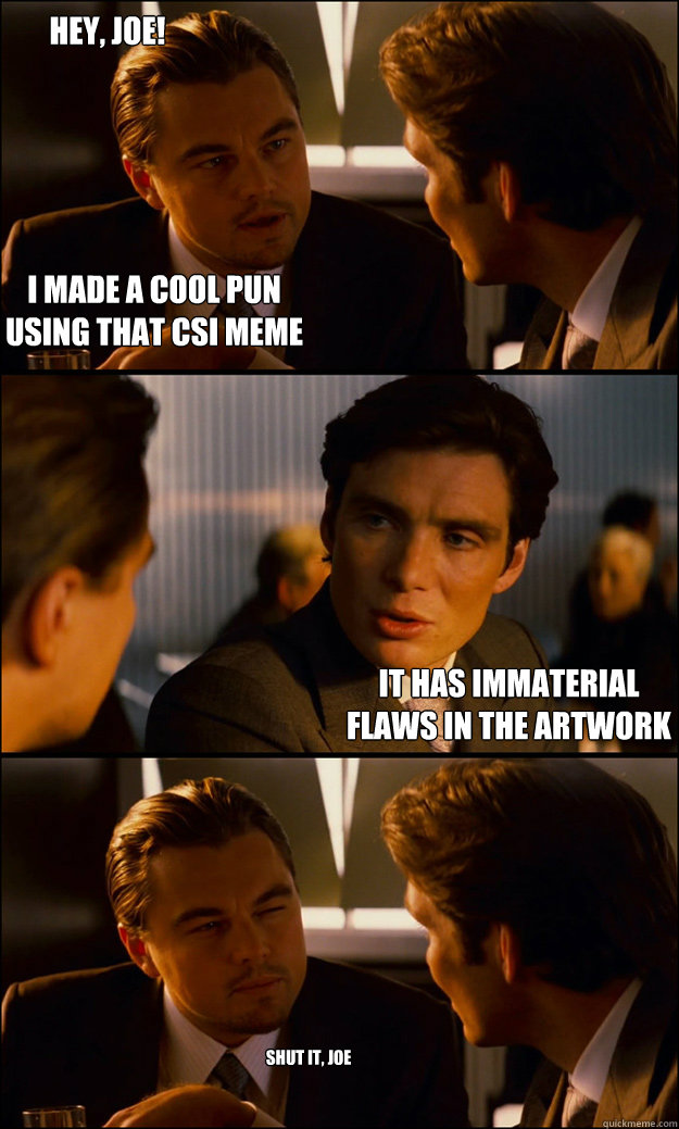 I made a cool pun 
using that CSI meme it has immaterial 
flaws in the artwork Hey, Joe! Shut it, Joe - I made a cool pun 
using that CSI meme it has immaterial 
flaws in the artwork Hey, Joe! Shut it, Joe  Inception