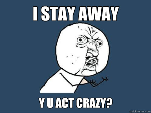I stay away Y u act crazy?  Y U No