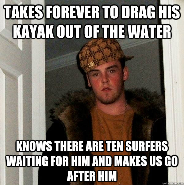 Takes forever to drag his kayak out of the water knows there are ten surfers waiting for him and makes us go after him  Scumbag Steve