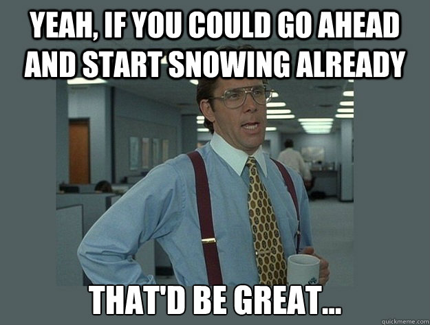 Yeah, if you could go ahead and start snowing already That'd be great...  Office Space Lumbergh